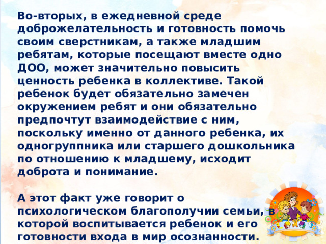 Во-вторых, в ежедневной среде доброжелательность и готовность помочь своим сверстникам, а также младшим ребятам, которые посещают вместе одно ДОО, может значительно повысить ценность ребенка в коллективе. Такой ребенок будет обязательно замечен окружением ребят и они обязательно предпочтут взаимодействие с ним, поскольку именно от данного ребенка, их одногруппника или старшего дошкольника по отношению к младшему, исходит доброта и понимание.  А этот факт уже говорит о психологическом благополучии семьи, в которой воспитывается ребенок и его готовности входа в мир осознанности.   