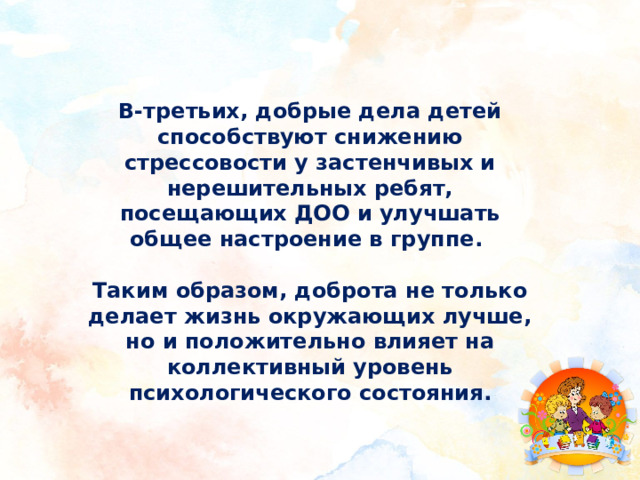 В-третьих, добрые дела детей способствуют снижению стрессовости у застенчивых и нерешительных ребят, посещающих ДОО и улучшать общее настроение в группе.  Таким образом, доброта не только делает жизнь окружающих лучше, но и положительно влияет на коллективный уровень психологического состояния.   