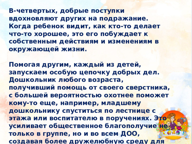В-четвертых, добрые поступки вдохновляют других на подражание. Когда ребенок видит, как кто-то делает что-то хорошее, это его побуждает к собственным действиям и изменениям в окружающей жизни. Помогая другим, каждый из детей, запускаем особую цепочку добрых дел. Дошкольник любого возраста, получивший помощь от своего сверстника, с большей вероятностью охотнее поможет кому-то еще, например, младшему дошкольнику спуститься по лестнице с этажа или воспитателю в поручениях. Это усиливает общественное благополучие не только в группе, но и во всем ДОО, создавая более дружелюбную среду для всех. 