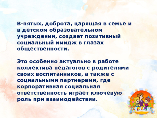 В-пятых, доброта, царящая в семье и в детском образовательном учреждении, создает позитивный социальный имидж в глазах общественности.  Это особенно актуально в работе коллектива педагогов с родителями своих воспитанников, а также с социальными партнерами, где корпоративная социальная ответственность играет ключевую роль при взаимодействии. 