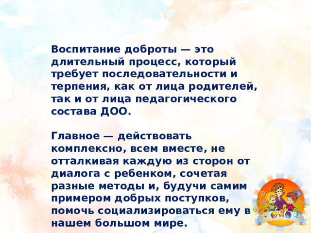 Воспитание доброты — это длительный процесс, который требует последовательности и терпения, как от лица родителей, так и от лица педагогического состава ДОО.  Главное — действовать комплексно, всем вместе, не отталкивая каждую из сторон от диалога с ребенком, сочетая разные методы и, будучи самим примером добрых поступков, помочь социализироваться ему в нашем большом мире. 
