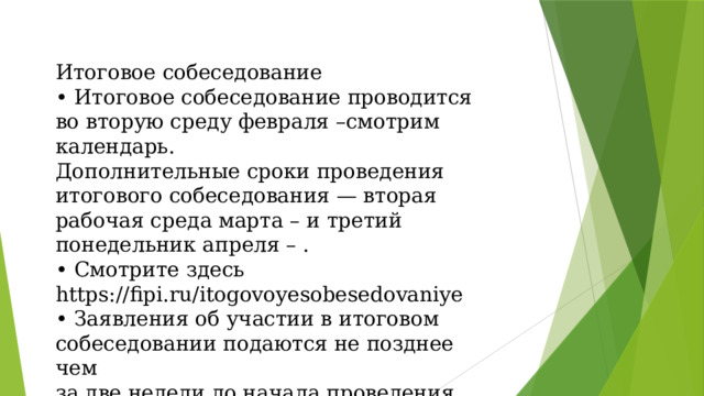 Итоговое собеседование • Итоговое собеседование проводится  во вторую среду февраля –смотрим календарь.  Дополнительные сроки проведения  итогового собеседования — вторая  рабочая среда марта – и третий  понедельник апреля – .  • Смотрите здесь https://fipi.ru/itogovoyesobesedovaniye  • Заявления об участии в итоговом  собеседовании подаются не позднее чем  за две недели до начала проведения  итогового собеседования (январь). 