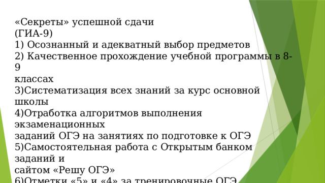 «Секреты» успешной сдачи  (ГИА-9)  1) Осознанный и адекватный выбор предметов  2) Качественное прохождение учебной программы в 8-9  классах  3)Систематизация всех знаний за курс основной школы  4)Отработка алгоритмов выполнения экзаменационных  заданий ОГЭ на занятиях по подготовке к ОГЭ  5)Самостоятельная работа с Открытым банком заданий и  сайтом «Решу ОГЭ»  6)Отметки «5» и «4» за тренировочные ОГЭ (контрольные точки  в течение года)   