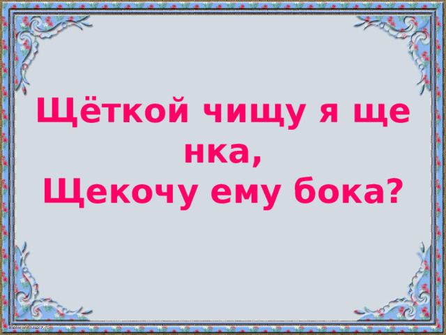 Щёткой чищу я щенка,  Щекочу ему бока? 