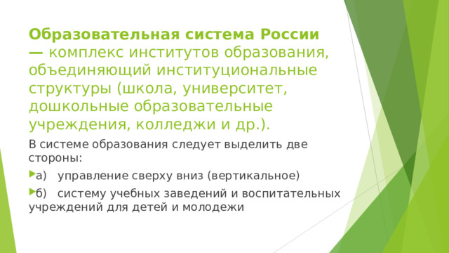 Образовательная система России — комплекс институтов образования, объединяющий институциональные структуры (школа, университет, дошкольные образовательные учреждения, колледжи и др.). В системе образования следует выделить две стороны: а)  управление сверху вниз (вертикальное) б)  систему учебных заведений и воспитательных учреждений для детей и молодежи  