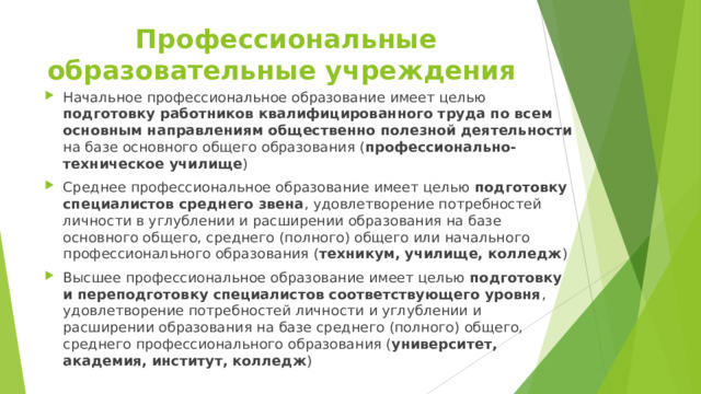 Профессиональные образовательные учреждения Начальное профессиональное образование имеет целью подготовку работников квалифицированного труда по всем основным направлениям общественно полезной деятельности на базе основного общего образования ( профессионально-техническое училище ) Среднее профессиональное образование имеет целью подготовку специалистов среднего звена , удовлетворение потребностей личности в углублении и расширении образования на базе основного общего, среднего (полного) общего или начального профессионального образования ( техникум, училище, колледж ) Высшее профессиональное образование имеет целью подготовку и переподготовку специалистов соответствующего уровня , удовлетворение потребностей личности и углублении и расширении образования на базе среднего (полного) общего, среднего профессионального образования ( университет, академия, институт, колледж )  