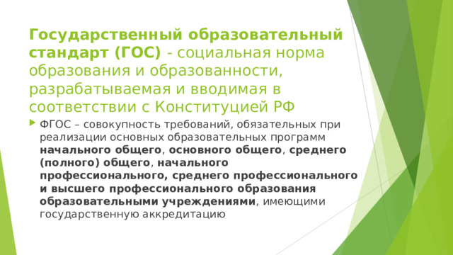 Государственный образовательный стандарт (ГОС) - социальная норма образования и образованности, разрабатываемая и вводимая в соответствии с Конституцией РФ ФГОС – совокупность требований, обязательных при реализации основных образовательных программ начального общего , основного общего , среднего (полного) общего , начального профессионального, среднего профессионального и высшего профессионального образования образовательными учреждениями , имеющими государственную аккредитацию 
