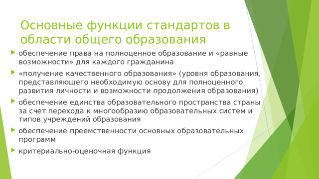 Основные функции стандартов в области общего образования обеспечение права на полноценное образование и «равные возможности» для каждого гражданина «получение качественного образования» (уровня образования, представляющего необходимую основу для полноценного развития личности и возможности продолжения образования) обеспечение единства образовательного пространства страны за счет перехода к многообразию образовательных систем и типов учреждений образования обеспечение преемственности основных образовательных программ критериально-оценочная функция 
