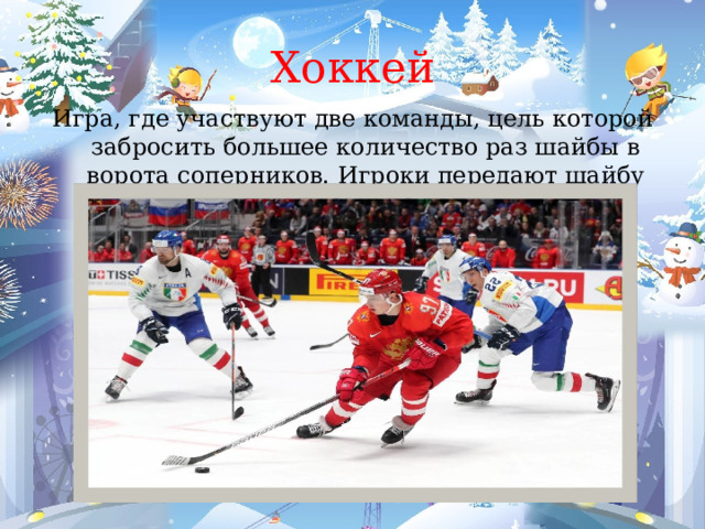 Хоккей Игра, где участвуют две команды, цель которой забросить большее количество раз шайбы в ворота соперников. Игроки передают шайбу клюшками по льду. 