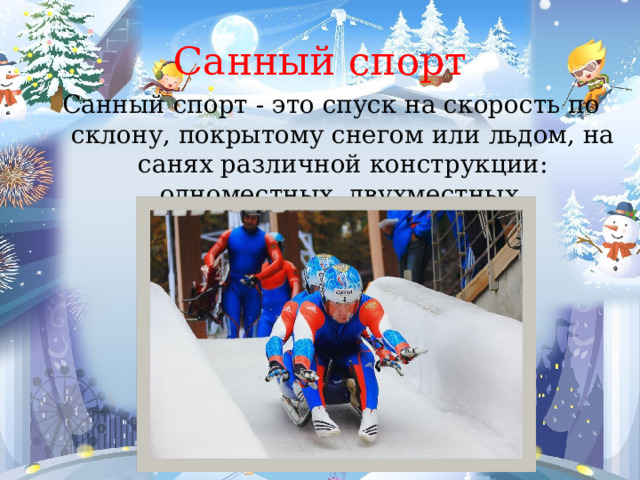 Санный спорт Санный спорт - это спуск на скорость по склону, покрытому снегом или льдом, на санях различной конструкции: одноместных, двухместных, четырехместных. 