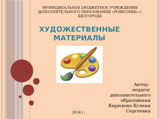 МУНИЦИПАЛЬНОЕ БЮДЖЕТНОЕ УЧРЕЖДЕНИЕ ДОПОЛНИТЕЛЬНОГО ОБРАЗОВАНИЯ «РОВЕСНИК» г. БЕЛГОРОДА Художественные материалы Автор: педагог дополнительного образования Кирюкова Ксения Сергеевна 2014 г . 