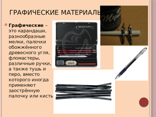 Графические материалы Графические – это карандаши, разнообразные мелки, палочки обожжённого древесного угля, фломастеры, различные ручки, а также тушь и перо, вместо которого иногда применяют заострённую палочку или кисть 
