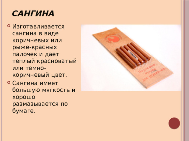 Сангина Изготавливается сангина в виде коричневых или рыже-красных палочек и дает теплый красноватый или темно-коричневый цвет. Сангина имеет большую мягкость и хорошо размазывается по бумаге. 