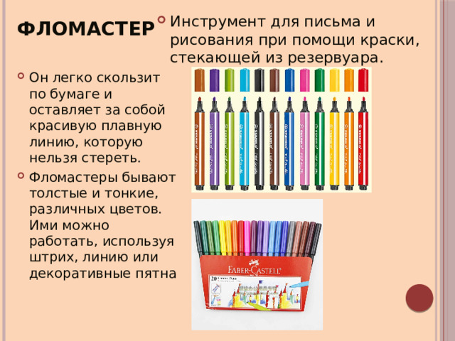 Инструмент для письма и рисования при помощи краски, стекающей из резервуара. Фломастер Он легко скользит по бумаге и оставляет за собой красивую плавную линию, которую нельзя стереть. Фломастеры бывают толстые и тонкие, различных цветов. Ими можно работать, используя штрих, линию или декоративные пятна 