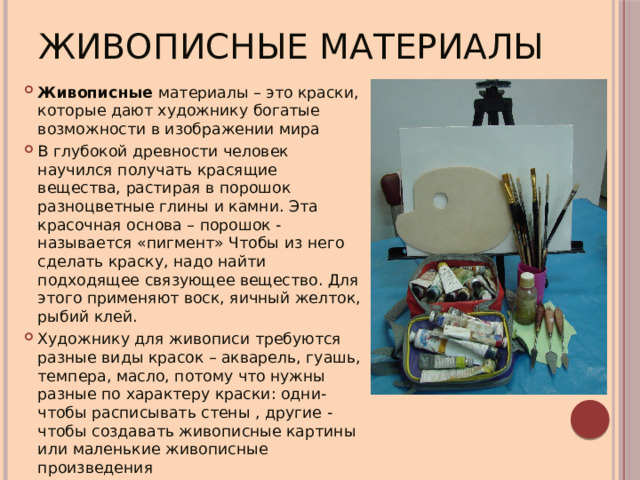Живописные материалы Живописные материалы – это краски, которые дают художнику богатые возможности в изображении мира В глубокой древности человек научился получать красящие вещества, растирая в порошок разноцветные глины и камни. Эта красочная основа – порошок - называется «пигмент» Чтобы из него сделать краску, надо найти подходящее связующее вещество. Для этого применяют воск, яичный желток, рыбий клей. Художнику для живописи требуются разные виды красок – акварель, гуашь, темпера, масло, потому что нужны разные по характеру краски: одни- чтобы расписывать стены , другие - чтобы создавать живописные картины или маленькие живописные произведения 
