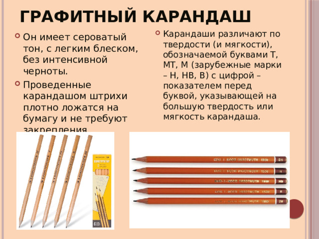 Графитный карандаш Карандаши различают по твердости (и мягкости), обозначаемой буквами Т, МТ, М (зарубежные марки – Н, НВ, В) с цифрой – показателем перед буквой, указывающей на большую твердость или мягкость карандаша. Он имеет сероватый тон, с легким блеском, без интенсивной черноты. Проведенные карандашом штрихи плотно ложатся на бумагу и не требуют закрепления. 