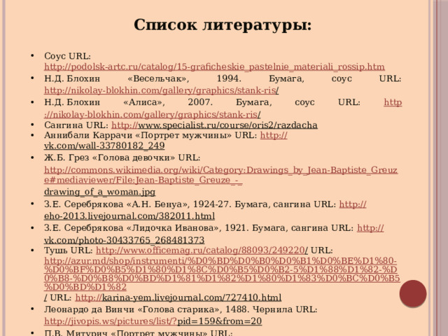 Список литературы: Соус URL: http://podolsk-artc.ru/catalog/15-graficheskie_pastelnie_materiali_rossip.htm  Н.Д. Блохин «Весельчак», 1994. Бумага, соус URL: http://nikolay-blokhin.com/gallery/graphics/stank-ris /  Н.Д. Блохин «Алиса», 2007. Бумага, соус URL: http ://nikolay-blokhin.com/gallery/graphics/stank-ris /  Сангина URL: http:// www.specialist.ru/course/oris2/razdacha  Аннибали Каррачи «Портрет мужчины» URL: http:// vk.com/wall-33780182_249  Ж.Б. Грез «Голова девочки» URL: http://commons.wikimedia.org/wiki/Category:Drawings_by_Jean-Baptiste_Greuze#mediaviewer/File:Jean-Baptiste_Greuze_-_ drawing_of_a_woman.jpg  З.Е. Серебрякова «А.Н. Бенуа», 1924-27. Бумага, сангина URL: http:// eho-2013.livejournal.com/382011.html  З.Е. Серебрякова «Лидочка Иванова», 1921. Бумага, сангина URL: http:// vk.com/photo-30433765_268481373  Тушь URL: http://www.officemag.ru/catalog/88093/249220 / URL: http://azur.md/shop/instrumenti/%D0%BD%D0%B0%D0%B1%D0%BE%D1%80-%D0%BF%D0%B5%D1%80%D1%8C%D0%B5%D0%B2-5%D1%88%D1%82-%D0%B8-%D0%B8%D0%BD%D1%81%D1%82%D1%80%D1%83%D0%BC%D0%B5%D0%BD%D1%82 / URL: http :// karina-yem.livejournal.com/727410.html  Леонардо да Винчи «Голова старика», 1488. Чернила URL: http://jivopis.ws/pictures/list/? pid=159&from=20  П.В. Митурич «Портрет мужчины» URL: http://www.litmir.net/br/?b=214378&p=85  В.А. Серов «Портрет Н.З. Рапорт», 1908. Кисть, тушь URL: http://www.liveinternet.ru/community/2281209/post129894842 /  
