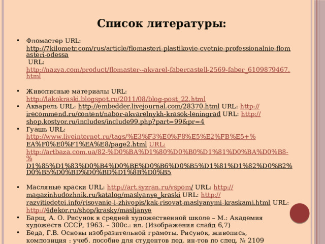 Список литературы: Фломастер URL: http://7kilometr.com/rus/article/flomasteri-plastikovie-cvetnie-professionalnie-flomasteri-odessa URL: http://nazya.com/product/flomaster--akvarel-fabercastell-2569-faber_6109879467.html  Живописные материалы URL: http://lakokraski.blogspot.ru/2011/08/blog-post_22.html  Акварель URL: http://embedder.livejournal.com/28370.html URL: http:// irecommend.ru/content/nabor-akvarelnykh-krasok-leningrad URL: http:// shop.kostyor.ru/includes/include99.php?part=99&pr=4  Гуашь URL: http://www.liveinternet.ru/tags/%E3%F3%E0%F8%E5%E2%FB%E5+% EA%F0%E0%F1%EA%E8/page2.html  URL : http://artbaza.com.ua/82-%D0%BA%D1%80%D0%B0%D1%81%D0%BA%D0%B8-% D1%85%D1%83%D0%B4%D0%BE%D0%B6%D0%B5%D1%81%D1%82%D0%B2%D0%B5%D0%BD%D0%BD%D1%8B%D0%B5  Масляные краски URL: http://art.syzran.ru/vspom / URL: http:// magazinhudozhnik.ru/katalog/maslyanye_kraski URL: http:// razvitiedetei.info/risovanie-i-zhivopis/kak-risovat-maslyanymi-kraskami.html URL: http:// 4dekor.ru/shop/krasky/masljanye  Барщ, А. О. Рисунок в средней художественной школе – М.: Академия художеств СССР, 1963. – 300с.: ил. (Изображения слайд 6,7) Беда, Г.В. Основы изобразительной грамоты. Рисунок, живопись, композиция : учеб. пособие для студентов пед. ин-тов по спец. № 2109 «Черчение, рисование и труд». – 2-е изд., перераб. и доп. – М.: Просвещение, 1981. – 239 с.: ил. Одноралов Н.В. Материалы, инструменты и оборудование в изобразительном искусстве – 2-е изд., доп – М.: Просвещение, 1988. – 172 с.: ил. 
