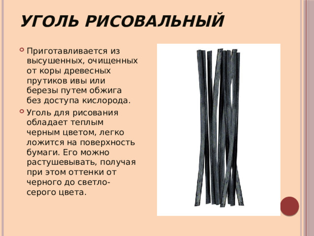 Уголь рисовальный Приготавливается из высушенных, очищенных от коры древесных прутиков ивы или березы путем обжига без доступа кислорода. Уголь для рисования обладает теплым черным цветом, легко ложится на поверхность бумаги. Его можно растушевывать, получая при этом оттенки от черного до светло-серого цвета. 
