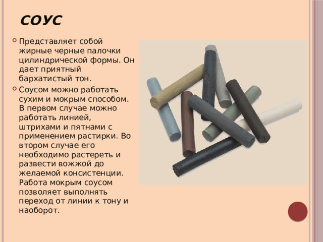 Соус Представляет собой жирные черные палочки цилиндрической формы. Он дает приятный бархатистый тон. Соусом можно работать сухим и мокрым способом. В первом случае можно работать линией, штрихами и пятнами с применением растирки. Во втором случае его необходимо растереть и развести вожжой до желаемой консистенции. Работа мокрым соусом позволяет выполнять переход от линии к тону и наоборот. 