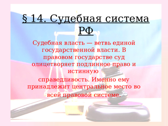 § 14. Судебная система РФ Судебная власть — ветвь единой государственной власти. В правовом государстве суд олицетворяет подлинное право и истинную справедливость. Именно ему принадлежит центральное место во всей правовой системе. 