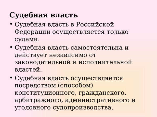 Судебная власть Судебная власть в Российской Федерации осуществляется только судами. Судебная власть самостоятельна и действует независимо от законодательной и исполнительной властей. Судебная власть осуществляется посредством (способом) конституционного, гражданского, арбитражного, административного и уголовного судопроизводства. 