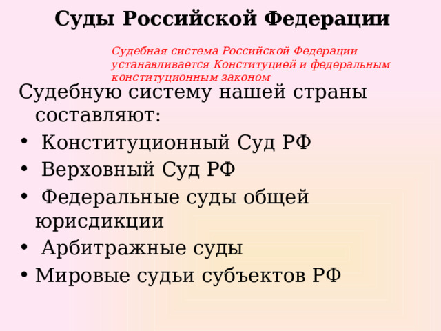 Суды Российской Федерации Судебная система Российской Федерации устанавливается Конституцией и федеральным конституционным законом Судебную систему нашей страны составляют:  Конституционный Суд РФ  Верховный Суд РФ  Федеральные суды общей юрисдикции  Арбитражные суды Мировые судьи субъектов РФ 