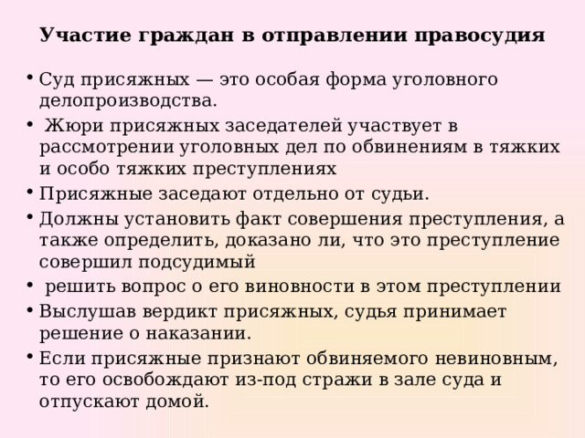 Участие граждан в отправлении правосудия Суд присяжных — это особая форма уголовного делопроизводства.  Жюри присяжных заседателей участвует в рассмотрении уголовных дел по обвинениям в тяжких и особо тяжких преступлениях Присяжные заседают отдельно от судьи. Должны установить факт совершения преступления, а также определить, доказано ли, что это преступление совершил подсудимый  решить вопрос о его виновности в этом преступлении Выслушав вердикт присяжных, судья принимает решение о наказании. Если присяжные признают обвиняемого невиновным, то его освобождают из-под стражи в зале суда и отпускают домой. 