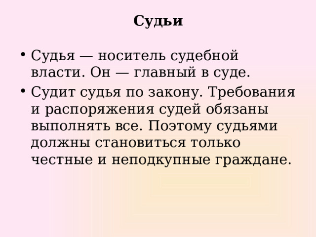 Судьи Судья — носитель судебной власти. Он — главный в суде. Судит судья по закону. Требования и распоряжения судей обязаны выполнять все. Поэтому судьями должны становиться только честные и неподкупные граждане. 