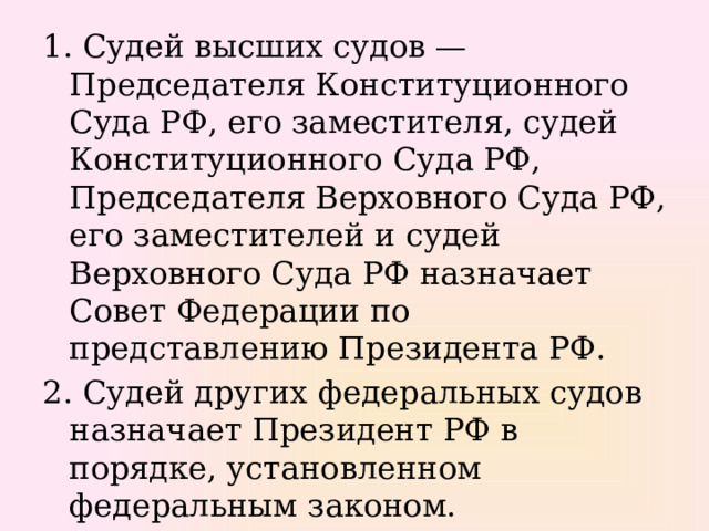 1. Судей высших судов — Председателя Конституционного Суда РФ, его заместителя, судей Конституционного Суда РФ, Председателя Верховного Суда РФ, его заместителей и судей Верховного Суда РФ назначает Совет Федерации по представлению Президента РФ. 2. Судей других федеральных судов назначает Президент РФ в порядке, установленном федеральным законом. 
