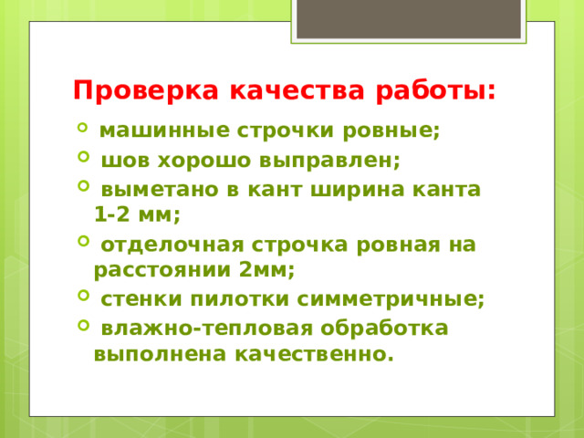 Проверка качества работы:    машинные строчки ровные;  шов хорошо выправлен;  выметано в кант ширина канта 1-2 мм;  отделочная строчка ровная на расстоянии 2мм;  стенки пилотки симметричные;  влажно-тепловая обработка выполнена качественно. 
