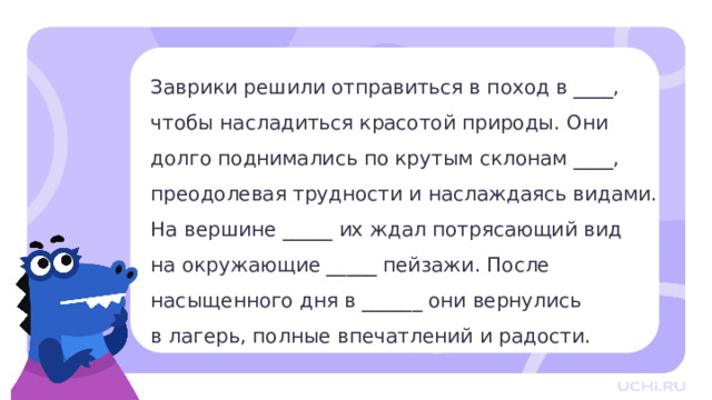 Заврики решили отправиться в поход в ____,  чтобы насладиться красотой природы. Они  долго поднимались по крутым склонам ____, преодолевая трудности и наслаждаясь видами.  На вершине _____ их ждал потрясающий вид  на окружающие _____ пейзажи. После  насыщенного дня в ______ они вернулись  в лагерь, полные впечатлений и радости. Целеполагание — Прочитайте текст. В нём пропущены слова. Все они однокоренные или являются формами одного и того же слова. Вспомните, что такое однокоренные слова и формы слова. — Как вы думаете, какие слова пропущены? (Горы, гор, горы, горные, горах.) — Как вы думаете, о чём мы поговорим на сегодняшнем уроке? — Какая тема урока? Какие цели поставим перед собой? 