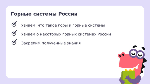 Горные системы России Узнаем, что такое горы и горные системы Узнаем о некоторых горных системах России Закрепим полученные знания Рефлексия. Подведение итогов.  — Мы достигли всех поставленных целей. — Что нового вы сегодня узнали? — Как нам пригодятся полученные знания? Заметка: перед проведением рефлексии вы можете провести проверку знаний, распечатав задания, или провести интерактивно, загрузив материалы из этапа «Проверка знаний» в уроке « Горные системы России: Урал, Кавказ, Алтай (краткая характеристика, главные вершины, место нахождения на карте »   из сервиса «Подготовка к уроку» . 