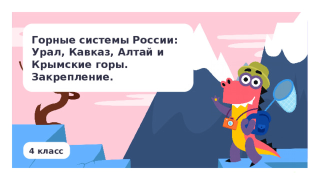 Горные системы России: Урал, Кавказ, Алтай и Крымские горы. Закрепление. Тип урока: открытие новых знаний. Цель урока: формирование представлений о горных системах России: Урал, Кавказ, Алтай. Результаты: личностные: проявлять познавательный интерес, активность, инициативность, любознательность и самостоятельность в расширении своих знаний, в том числе с использованием различных информационных средств ; предметные: называть, различать, описывать и находить на карте горные системы России (Урал, Кавказ, Алтай); метапредметные: — регулятивные: осуществлять контроль процесса и результата своей деятельности; — коммуникативные: соблюдать правила ведения диалога и дискуссии; проявлять уважительное отношение к собеседнику; — познавательные: формулировать с помощью учителя цель предстоящей работы, прогнозировать возможное развитие процессов, событий и последствия в аналогичных или сходных ситуациях.  4 класс 