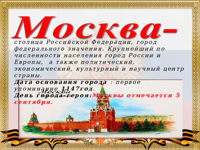 столица Российской Федерации, город федерального значения. Крупнейший по численности населения город России и Европы, а также политический, экономический, культурный и научный центр страны.  Дата основания города : первое упоминание 1147год . День города-героя: Москвы отмечается 5 сентября. 