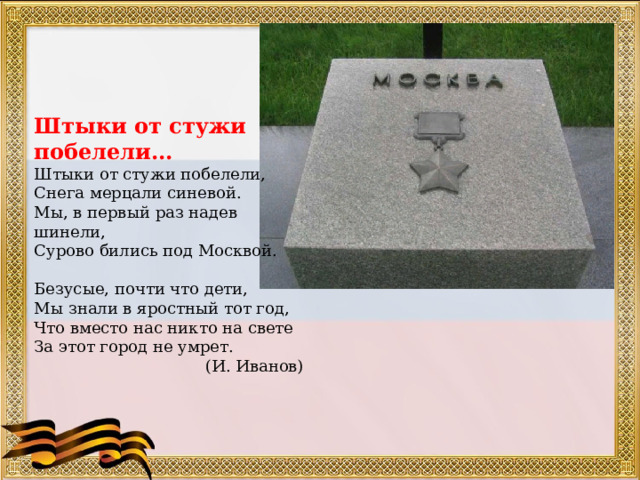 Штыки от стужи побелели... Штыки от стужи побелели, Снега мерцали синевой. Мы, в первый раз надев шинели, Сурово бились под Москвой. Безусые, почти что дети, Мы знали в яростный тот год, Что вместо нас никто на свете За этот город не умрет. (И. Иванов) 