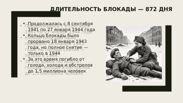 Длительность блокады — 872 дня   Продолжалась с 8 сентября 1941 по 27 января 1944 года Кольцо блокады было прорвано 18 января 1943 года, но полное снятие — только в 1944 За это время погибло от голода, холода и обстрелов до 1,5 миллиона человек 
