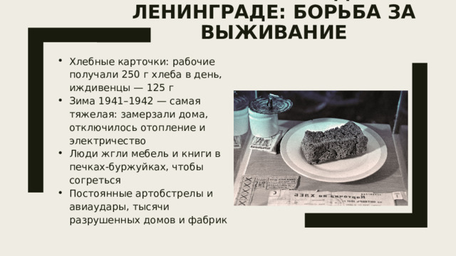 Жизнь в блокадном Ленинграде: борьба за выживание   Хлебные карточки: рабочие получали 250 г хлеба в день, иждивенцы — 125 г Зима 1941–1942 — самая тяжелая: замерзали дома, отключилось отопление и электричество Люди жгли мебель и книги в печках-буржуйках, чтобы согреться Постоянные артобстрелы и авиаудары, тысячи разрушенных домов и фабрик 