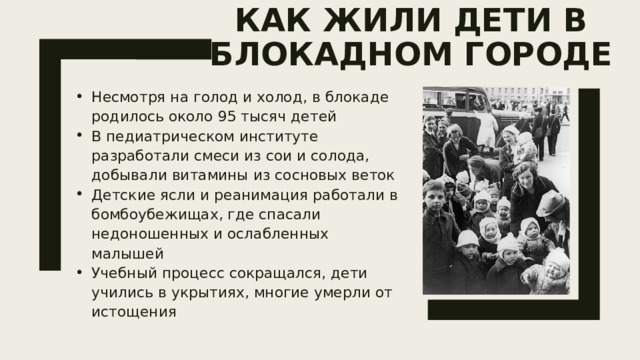 Как жили дети в блокадном городе   Несмотря на голод и холод, в блокаде родилось около 95 тысяч детей В педиатрическом институте разработали смеси из сои и солода, добывали витамины из сосновых веток Детские ясли и реанимация работали в бомбоубежищах, где спасали недоношенных и ослабленных малышей Учебный процесс сокращался, дети учились в укрытиях, многие умерли от истощения 