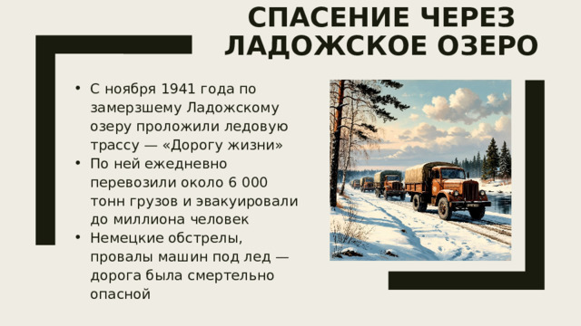 « Дорога жизни» — спасение через Ладожское озеро   С ноября 1941 года по замерзшему Ладожскому озеру проложили ледовую трассу — «Дорогу жизни» По ней ежедневно перевозили около 6 000 тонн грузов и эвакуировали до миллиона человек Немецкие обстрелы, провалы машин под лед — дорога была смертельно опасной 