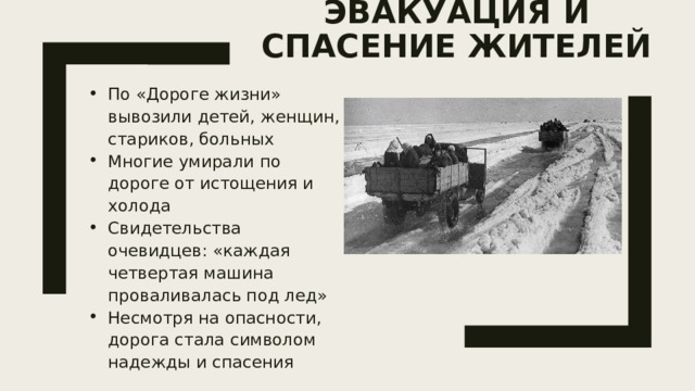 Эвакуация и спасение жителей   По «Дороге жизни» вывозили детей, женщин, стариков, больных Многие умирали по дороге от истощения и холода Свидетельства очевидцев: «каждая четвертая машина проваливалась под лед» Несмотря на опасности, дорога стала символом надежды и спасения 