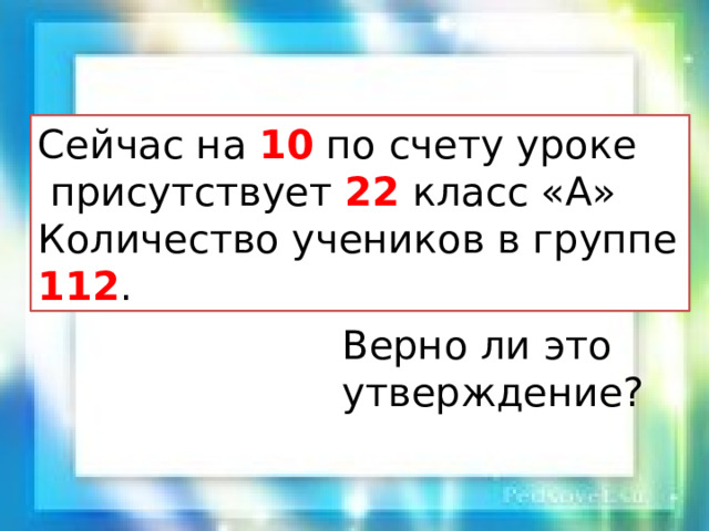 Сейчас на 10 по счету уроке  присутствует 22 класс «А» Количество учеников в группе 112 . Верно ли это утверждение? 