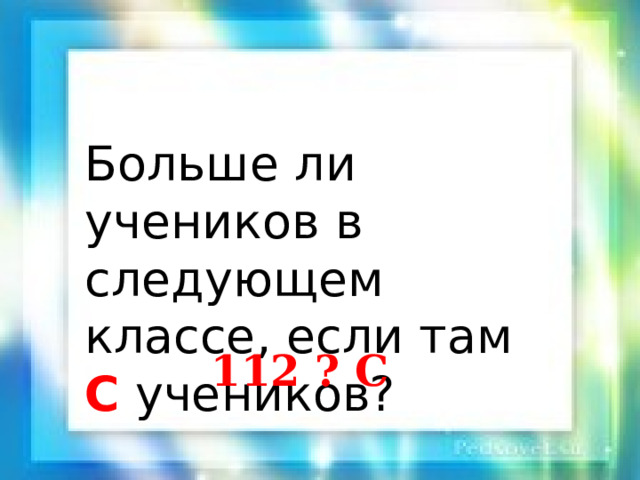 Больше ли учеников в следующем классе, если там C учеников? 112 ? C 