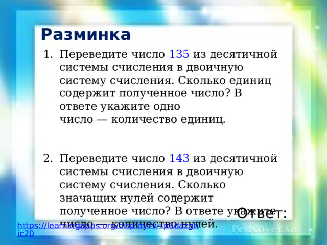 Разминка Переведите число 135 из десятичной системы счисления в двоичную систему счисления. Сколько единиц содержит полученное число? В ответе укажите одно число — количество единиц. Переведите число 143 из десятичной системы счисления в двоичную систему счисления. Сколько значащих нулей содержит полученное число? В ответе укажи­те число — количество нулей. Ответ: https://learningapps.org/display?v=p6dazghic20 
