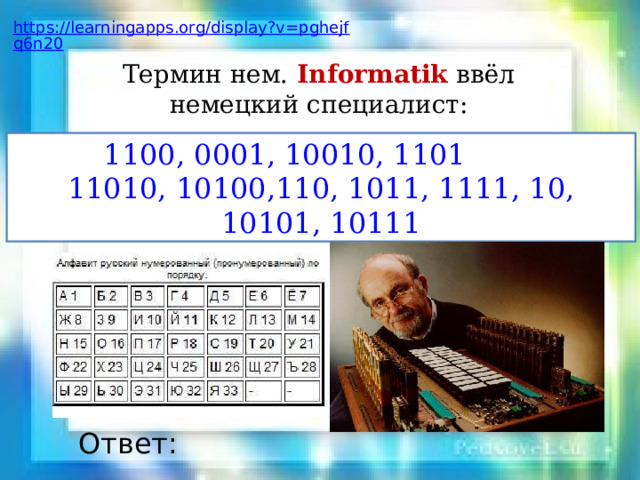 Перевести числа в двоичную систему счисления и установить соответствие с таблицей соответствия символов двоичного кода Изобретение Вильгельма Лейбница называется: 1, 17, 9, 21, 13, 15,13, 6, 19, 17 Счетный аппарат Лейбница – это открытие ХVII века, аппарат, с помощью которого можно было выполнять четыре арифметические операции механическим путем. Ответ: https://learningapps.org/display?v=pn78xi0w220 