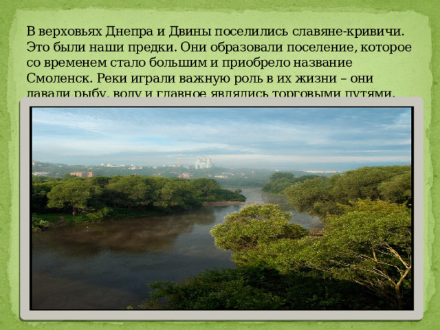 В верховьях Днепра и Двины поселились славяне-кривичи. Это были наши предки. Они образовали поселение, которое со временем стало большим и приобрело название Смоленск. Реки играли важную роль в их жизни – они давали рыбу, воду и главное являлись торговыми путями. 