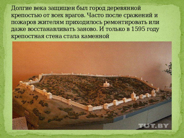 Долгие века защищен был город деревянной крепостью от всех врагов. Часто после сражений и пожаров жителям приходилось ремонтировать или даже восстанавливать заново. И только в 1595 году крепостная стена стала каменной 