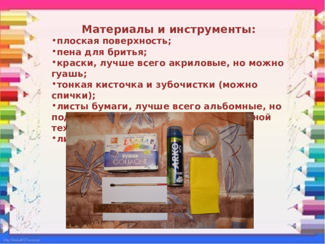 Материалы и инструменты: плоская поверхность; пена для бритья; краски, лучше всего акриловые, но можно гуашь; тонкая кисточка и зубочистки (можно спички); листы бумаги, лучше всего альбомные, но подойдет и обычная бумага для офисной техники; линейка. 