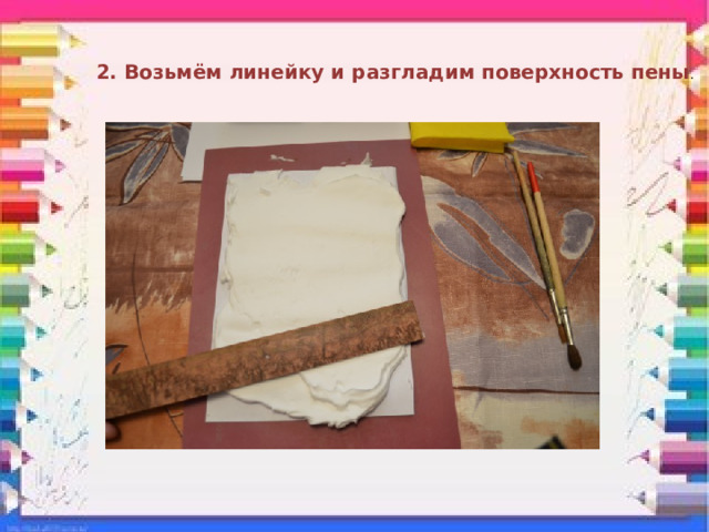 2. Возьмём линейку и разгладим поверхность пены . 