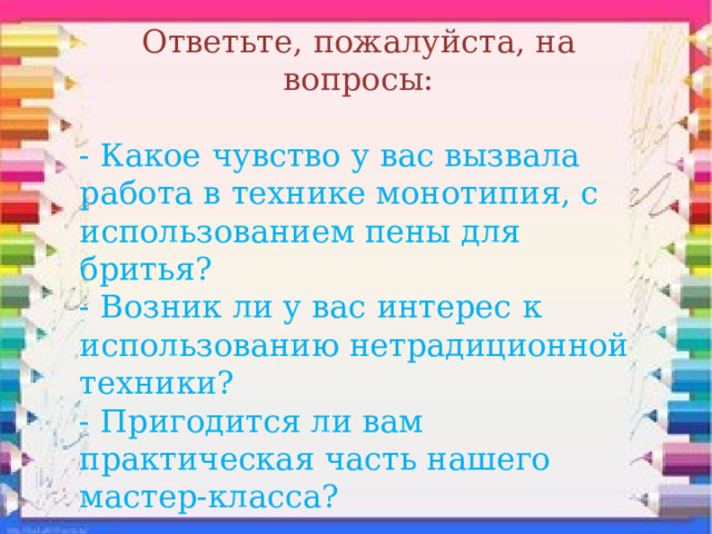Ответьте, пожалуйста, на вопросы: - Какое чувство у вас вызвала работа в технике монотипия, с использованием пены для бритья? - Возник ли у вас интерес к использованию нетрадиционной техники? - Пригодится ли вам практическая часть нашего мастер-класса? 